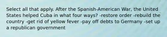 Select all that apply. After the Spanish-American War, the United States helped Cuba in what four ways? -restore order -rebuild the country -get rid of yellow fever -pay off debts to Germany -set up a republican government