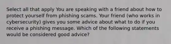 Select all that apply You are speaking with a friend about how to protect yourself from phishing scams. Your friend (who works in cybersecurity) gives you some advice about what to do if you receive a phishing message. Which of the following statements would be considered good advice?