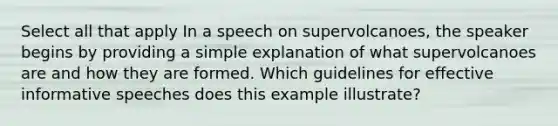 Select all that apply In a speech on supervolcanoes, the speaker begins by providing a simple explanation of what supervolcanoes are and how they are formed. Which guidelines for effective informative speeches does this example illustrate?