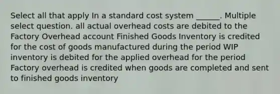 Select all that apply In a standard cost system ______. Multiple select question. all actual overhead costs are debited to the Factory Overhead account Finished Goods Inventory is credited for the cost of goods manufactured during the period WIP inventory is debited for the applied overhead for the period Factory overhead is credited when goods are completed and sent to finished goods inventory