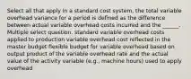 Select all that apply In a standard cost system, the total variable overhead variance for a period is defined as the difference between actual variable overhead costs incurred and the ______. Multiple select question. standard variable overhead costs applied to production variable overhead cost reflected in the master budget flexible budget for variable overhead based on output product of the variable overhead rate and the actual value of the activity variable (e.g., machine hours) used to apply overhead