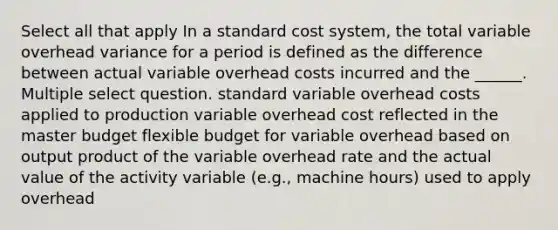 Select all that apply In a standard cost system, the total variable overhead variance for a period is defined as the difference between actual variable overhead costs incurred and the ______. Multiple select question. standard variable overhead costs applied to production variable overhead cost reflected in the master budget flexible budget for variable overhead based on output product of the variable overhead rate and the actual value of the activity variable (e.g., machine hours) used to apply overhead