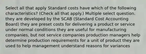 Select all that apply Standard costs have which of the following characteristics? (Check all that apply.) Multiple select question. they are developed by the SCAB (Standard Cost Accounting Board) they are preset costs for delivering a product or service under normal conditions they are useful for manufacturing companies, but not service companies production managers help determine production requirements for a unit of product they are used to help management understand reasons for variances