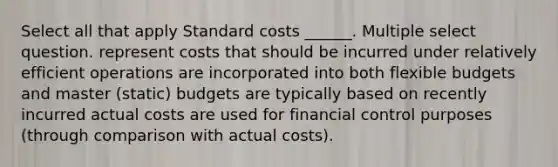 Select all that apply <a href='https://www.questionai.com/knowledge/k66rzHC4Lr-standard-costs' class='anchor-knowledge'>standard costs</a> ______. Multiple select question. represent costs that should be incurred under relatively efficient operations are incorporated into both <a href='https://www.questionai.com/knowledge/kJsahn13VE-flexible-budgets' class='anchor-knowledge'>flexible budgets</a> and master (static) budgets are typically based on recently incurred actual costs are used for financial control purposes (through comparison with actual costs).