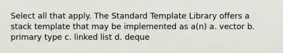 Select all that apply. The Standard Template Library offers a stack template that may be implemented as a(n) a. vector b. primary type c. linked list d. deque