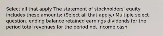 Select all that apply The statement of stockholders' equity includes these amounts: (Select all that apply.) Multiple select question. ending balance retained earnings dividends for the period total revenues for the period net income cash