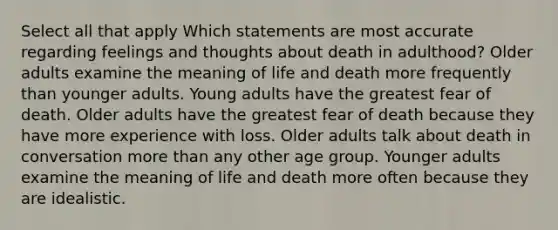 Select all that apply Which statements are most accurate regarding feelings and thoughts about death in adulthood? Older adults examine the meaning of life and death more frequently than younger adults. Young adults have the greatest fear of death. Older adults have the greatest fear of death because they have more experience with loss. Older adults talk about death in conversation more than any other age group. Younger adults examine the meaning of life and death more often because they are idealistic.