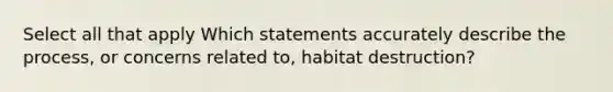 Select all that apply Which statements accurately describe the process, or concerns related to, habitat destruction?