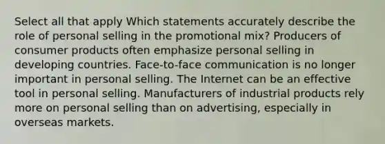 Select all that apply Which statements accurately describe the role of personal selling in the promotional mix? Producers of consumer products often emphasize personal selling in developing countries. Face-to-face communication is no longer important in personal selling. The Internet can be an effective tool in personal selling. Manufacturers of industrial products rely more on personal selling than on advertising, especially in overseas markets.