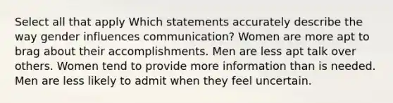 Select all that apply Which statements accurately describe the way gender influences communication? Women are more apt to brag about their accomplishments. Men are less apt talk over others. Women tend to provide more information than is needed. Men are less likely to admit when they feel uncertain.