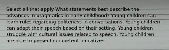 Select all that apply What statements best describe the advances in pragmatics in early childhood? Young children can learn rules regarding politeness in conversations. Young children can adapt their speech based on their setting. Young children struggle with cultural issues related to speech. Young children are able to present competent narratives.