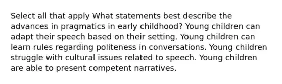 Select all that apply What statements best describe the advances in pragmatics in early childhood? Young children can adapt their speech based on their setting. Young children can learn rules regarding politeness in conversations. Young children struggle with cultural issues related to speech. Young children are able to present competent narratives.