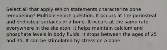 Select all that apply Which statements characterize bone remodeling? Multiple select question. It occurs at the periosteal and endosteal surfaces of a bone. It occurs at the same rate everywhere in the skeleton. It helps maintain calcium and phosphate levels in body fluids. It stops between the ages of 25 and 35. It can be stimulated by stress on a bone.