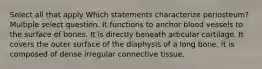 Select all that apply Which statements characterize periosteum? Multiple select question. It functions to anchor blood vessels to the surface of bones. It is directly beneath articular cartilage. It covers the outer surface of the diaphysis of a long bone. It is composed of dense irregular connective tissue.