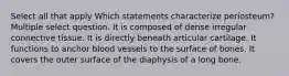 Select all that apply Which statements characterize periosteum? Multiple select question. It is composed of dense irregular connective tissue. It is directly beneath articular cartilage. It functions to anchor blood vessels to the surface of bones. It covers the outer surface of the diaphysis of a long bone.