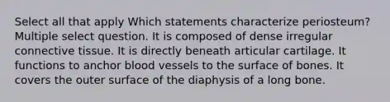 Select all that apply Which statements characterize periosteum? Multiple select question. It is composed of dense irregular connective tissue. It is directly beneath articular cartilage. It functions to anchor blood vessels to the surface of bones. It covers the outer surface of the diaphysis of a long bone.