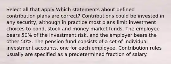 Select all that apply Which statements about defined contribution plans are correct? Contributions could be invested in any security, although in practice most plans limit investment choices to bond, stock and money market funds. The employee bears 50% of the investment risk, and the employer bears the other 50%. The pension fund consists of a set of individual investmen<a href='https://www.questionai.com/knowledge/k7x83BRk9p-t-accounts' class='anchor-knowledge'>t accounts</a>, one for each employee. Contribution rules usually are specified as a predetermined fraction of salary.