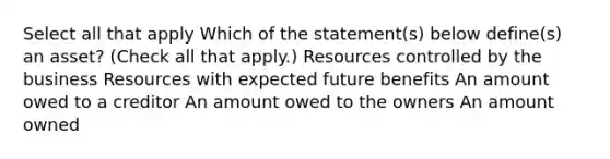 Select all that apply Which of the statement(s) below define(s) an asset? (Check all that apply.) Resources controlled by the business Resources with expected future benefits An amount owed to a creditor An amount owed to the owners An amount owned