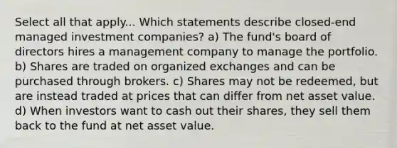 Select all that apply... Which statements describe closed-end managed investment companies? a) The fund's board of directors hires a management company to manage the portfolio. b) Shares are traded on organized exchanges and can be purchased through brokers. c) Shares may not be redeemed, but are instead traded at prices that can differ from net asset value. d) When investors want to cash out their shares, they sell them back to the fund at net asset value.