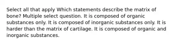 Select all that apply Which statements describe the matrix of bone? Multiple select question. It is composed of organic substances only. It is composed of inorganic substances only. It is harder than the matrix of cartilage. It is composed of organic and inorganic substances.