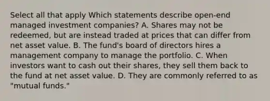 Select all that apply Which statements describe open-end managed investment companies? A. Shares may not be redeemed, but are instead traded at prices that can differ from net asset value. B. The fund's board of directors hires a management company to manage the portfolio. C. When investors want to cash out their shares, they sell them back to the fund at net asset value. D. They are commonly referred to as "mutual funds."