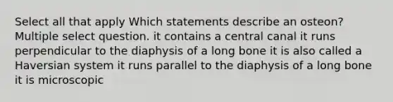 Select all that apply Which statements describe an osteon? Multiple select question. it contains a central canal it runs perpendicular to the diaphysis of a long bone it is also called a Haversian system it runs parallel to the diaphysis of a long bone it is microscopic