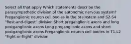 Select all that apply Which statements describe the parasympathetic division of the autonomic nervous system? Preganglionic neuron cell bodies in the brainstem and S2-S4 "Rest-and-digest" division Short preganglionic axons and long postganglionic axons Long preganglionic axons and short postganglionic axons Preganglionic neuron cell bodies in T1-L2 "Fight-or-flight" division