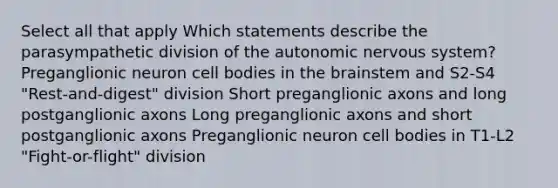 Select all that apply Which statements describe the parasympathetic division of the autonomic nervous system? Preganglionic neuron cell bodies in the brainstem and S2-S4 "Rest-and-digest" division Short preganglionic axons and long postganglionic axons Long preganglionic axons and short postganglionic axons Preganglionic neuron cell bodies in T1-L2 "Fight-or-flight" division