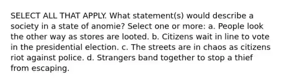 SELECT ALL THAT APPLY. What statement(s) would describe a society in a state of anomie? Select one or more: a. People look the other way as stores are looted. b. Citizens wait in line to vote in the presidential election. c. The streets are in chaos as citizens riot against police. d. Strangers band together to stop a thief from escaping.