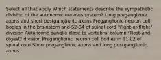 Select all that apply Which statements describe the sympathetic division of the autonomic nervous system? Long preganglionic axons and short postganglionic axons Preganglionic neuron cell bodies in the brainstem and S2-S4 of spinal cord "Fight-or-flight" division Autonomic ganglia close to vertebral column "Rest-and-digest" division Preganglionic neuron cell bodies in T1-L2 of spinal cord Short preganglionic axons and long postganglionic axons