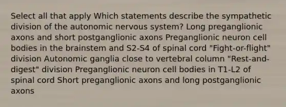 Select all that apply Which statements describe the sympathetic division of the autonomic nervous system? Long preganglionic axons and short postganglionic axons Preganglionic neuron cell bodies in the brainstem and S2-S4 of spinal cord "Fight-or-flight" division Autonomic ganglia close to vertebral column "Rest-and-digest" division Preganglionic neuron cell bodies in T1-L2 of spinal cord Short preganglionic axons and long postganglionic axons