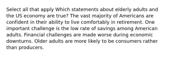 Select all that apply Which statements about elderly adults and the US economy are true? The vast majority of Americans are confident in their ability to live comfortably in retirement. One important challenge is the low rate of savings among American adults. Financial challenges are made worse during economic downturns. Older adults are more likely to be consumers rather than producers.