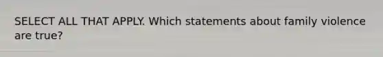 SELECT ALL THAT APPLY. Which statements about family violence are true?