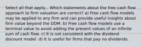 Select all that apply... Which statements about the free cash flow approach to firm valuation are correct? a) Free cash flow models may be applied to any firm and can provide useful insights about firm value beyond the DDM. b) Free cash flow models use a terminal value to avoid adding the present values of an infinite sum of cash flow. c) It is not consistent with the dividend discount model. d) It is useful for firms that pay no dividends.