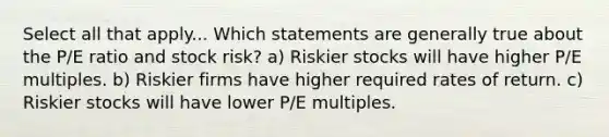 Select all that apply... Which statements are generally true about the P/E ratio and stock risk? a) Riskier stocks will have higher P/E multiples. b) Riskier firms have higher required rates of return. c) Riskier stocks will have lower P/E multiples.