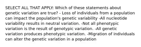 SELECT ALL THAT APPLY: Which of these statements about genetic variation are true? - Loss of individuals from a population can impact the population's genetic variability -All nucleotide variability results in neutral variation. -Not all phenotypic variation is the result of genotypic variation. -All genetic variation produces phenotypic variation. -Migration of individuals can alter the genetic variation in a population