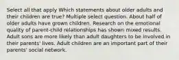 Select all that apply Which statements about older adults and their children are true? Multiple select question. About half of older adults have grown children. Research on the emotional quality of parent-child relationships has shown mixed results. Adult sons are more likely than adult daughters to be involved in their parents' lives. Adult children are an important part of their parents' social network.