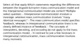 Select all that apply Which statements regarding the differences between the Osgood-Schramm mass communication model and the interpersonal communication model are correct? Multiple select question. - Interpersonal communication involves a message, whereas mass communication involves "many identical messages." - The mass communication model specifies feedback, whereas in interpersonal communication there is no clearly defined instance of feedback. - The concepts of interpreters, decoding, and encoding do not apply to the mass communication model. - In contrast to just a few receivers in interpersonal communication, mass communication involves many receivers.