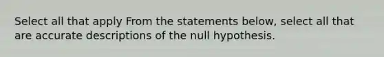 Select all that apply From the statements below, select all that are accurate descriptions of the null hypothesis.