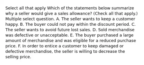 Select all that apply Which of the statements below summarize why a seller would give a sales allowance? (Check all that apply.) Multiple select question. A. The seller wants to keep a customer happy. B. The buyer could not pay within the discount period. C. The seller wants to avoid future lost sales. D. Sold merchandise was defective or unacceptable. E. The buyer purchased a large amount of merchandise and was eligible for a reduced purchase price. F. In order to entice a customer to keep damaged or defective merchandise, the seller is willing to decrease the selling price.