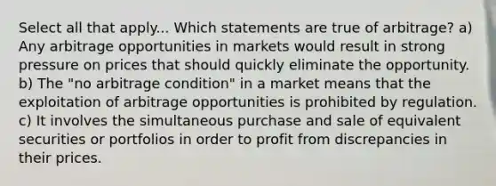 Select all that apply... Which statements are true of arbitrage? a) Any arbitrage opportunities in markets would result in strong pressure on prices that should quickly eliminate the opportunity. b) The "no arbitrage condition" in a market means that the exploitation of arbitrage opportunities is prohibited by regulation. c) It involves the simultaneous purchase and sale of equivalent securities or portfolios in order to profit from discrepancies in their prices.