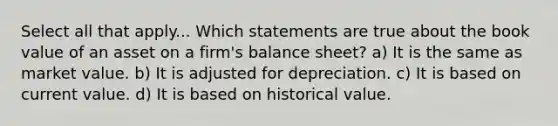 Select all that apply... Which statements are true about the book value of an asset on a firm's balance sheet? a) It is the same as market value. b) It is adjusted for depreciation. c) It is based on current value. d) It is based on historical value.