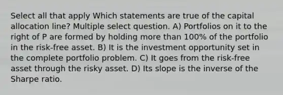 Select all that apply Which statements are true of the capital allocation line? Multiple select question. A) Portfolios on it to the right of P are formed by holding more than 100% of the portfolio in the risk-free asset. B) It is the investment opportunity set in the complete portfolio problem. C) It goes from the risk-free asset through the risky asset. D) Its slope is the inverse of the Sharpe ratio.