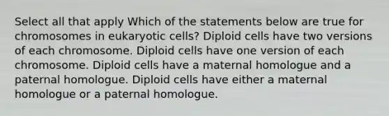 Select all that apply Which of the statements below are true for chromosomes in eukaryotic cells? Diploid cells have two versions of each chromosome. Diploid cells have one version of each chromosome. Diploid cells have a maternal homologue and a paternal homologue. Diploid cells have either a maternal homologue or a paternal homologue.