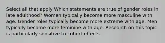 Select all that apply Which statements are true of gender roles in late adulthood? Women typically become more masculine with age. Gender roles typically become more extreme with age. Men typically become more feminine with age. Research on this topic is particularly sensitive to cohort effects.