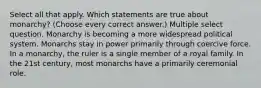 Select all that apply. Which statements are true about monarchy? (Choose every correct answer.) Multiple select question. Monarchy is becoming a more widespread political system. Monarchs stay in power primarily through coercive force. In a monarchy, the ruler is a single member of a royal family. In the 21st century, most monarchs have a primarily ceremonial role.