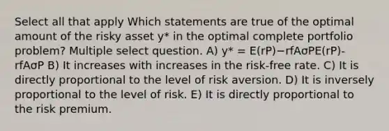 Select all that apply Which statements are true of the optimal amount of the risky asset y* in the optimal complete portfolio problem? Multiple select question. A) y* = E(rP)−rfAσPE(rP)-rfAσP B) It increases with increases in the risk-free rate. C) It is directly proportional to the level of risk aversion. D) It is inversely proportional to the level of risk. E) It is directly proportional to the risk premium.