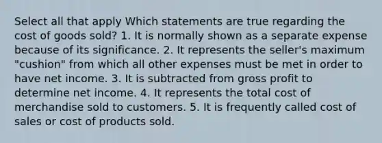 Select all that apply Which statements are true regarding the cost of goods sold? 1. It is normally shown as a separate expense because of its significance. 2. It represents the seller's maximum "cushion" from which all other expenses must be met in order to have net income. 3. It is subtracted from gross profit to determine net income. 4. It represents the total cost of merchandise sold to customers. 5. It is frequently called cost of sales or cost of products sold.