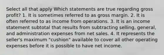 Select all that apply Which statements are true regarding gross profit? 1. It is sometimes referred to as gross margin. 2. It is often referred to as income from operations. 3. It is an income statement subtotal that results from subtracting selling, general, and administration expenses from net sales. 4. It represents the seller's maximum "cushion" available to cover all other operating expenses before it is possible to have net income.