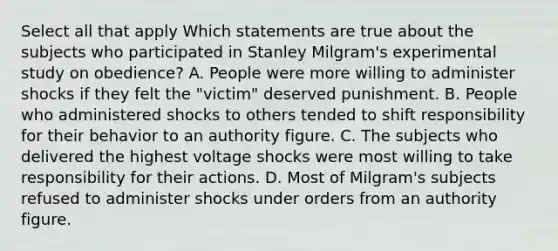 Select all that apply Which statements are true about the subjects who participated in Stanley Milgram's experimental study on obedience? A. People were more willing to administer shocks if they felt the "victim" deserved punishment. B. People who administered shocks to others tended to shift responsibility for their behavior to an authority figure. C. The subjects who delivered the highest voltage shocks were most willing to take responsibility for their actions. D. Most of Milgram's subjects refused to administer shocks under orders from an authority figure.